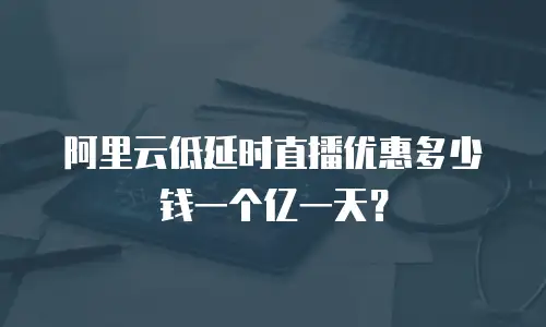 阿里云低延时直播优惠多少钱一个亿一天？