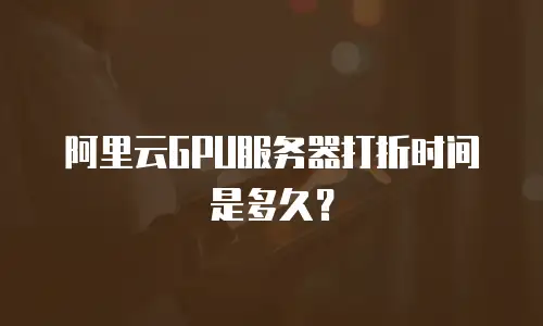 阿里云GPU服务器打折时间是多久？