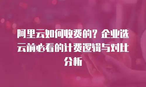 阿里云如何收费的？企业选云前必看的计费逻辑与对比分析