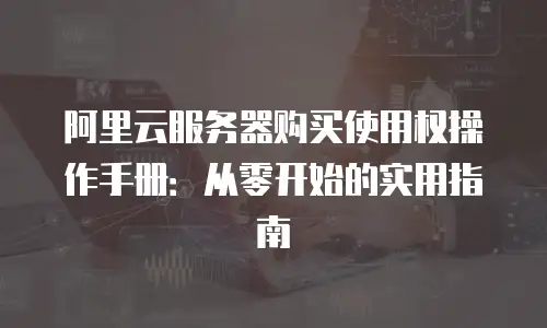 阿里云服务器购买使用权操作手册：从零开始的实用指南
