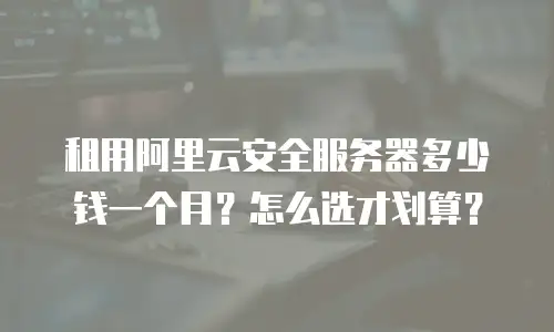 租用阿里云安全服务器多少钱一个月？怎么选才划算？