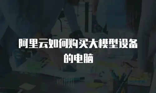 阿里云如何购买大模型设备的电脑