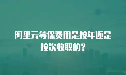 阿里云等保费用是按年还是按次收取的？