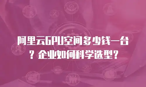阿里云GPU空间多少钱一台？企业如何科学选型？