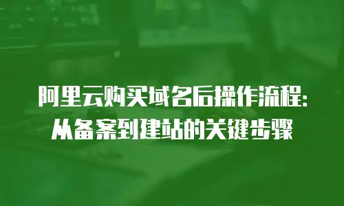 阿里云购买域名后操作流程：从备案到建站的关键步骤