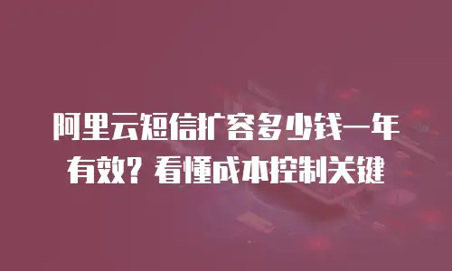 阿里云短信扩容多少钱一年有效？看懂成本控制关键