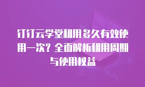 钉钉云学堂租用多久有效使用一次？全面解析租用周期与使用权益