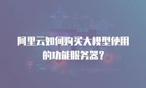 阿里云如何购买大模型使用的功能服务器？