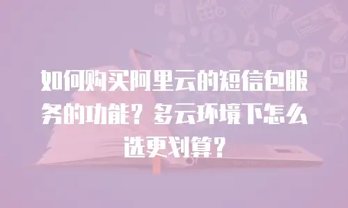 如何购买阿里云的短信包服务的功能？多云环境下怎么选更划算？
