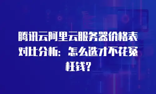 腾讯云阿里云服务器价格表对比分析：怎么选才不花冤枉钱？