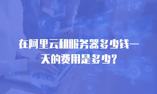 在阿里云租服务器多少钱一天的费用是多少？