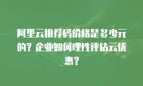 阿里云推荐码价格是多少元的？企业如何理性评估云优惠？