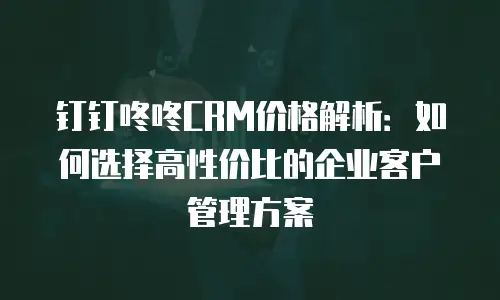 钉钉咚咚CRM价格解析：如何选择高性价比的企业客户管理方案