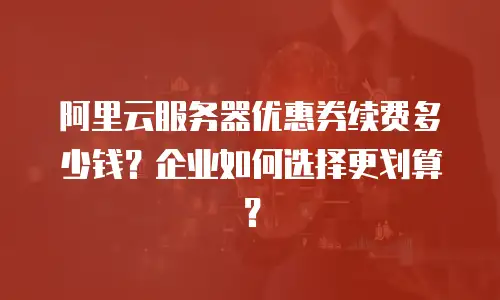 阿里云服务器优惠券续费多少钱？企业如何选择更划算？