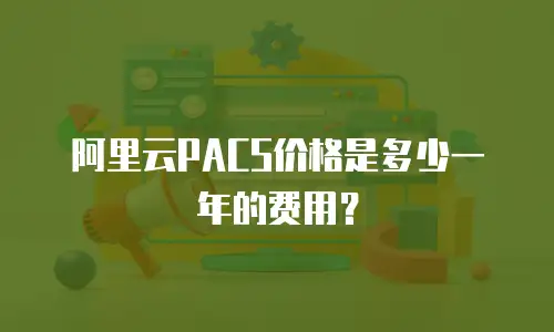 阿里云PACS价格是多少一年的费用？