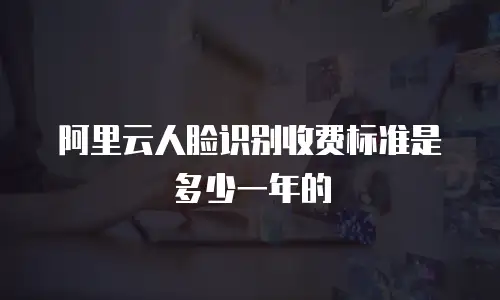 阿里云人脸识别收费标准是多少一年的