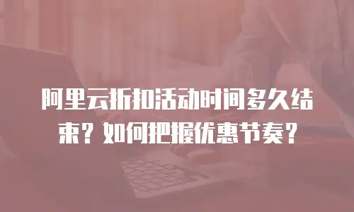 阿里云折扣活动时间多久结束？如何把握优惠节奏？