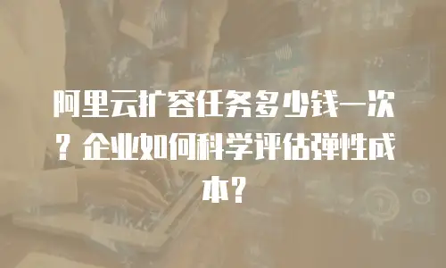 阿里云扩容任务多少钱一次？企业如何科学评估弹性成本？
