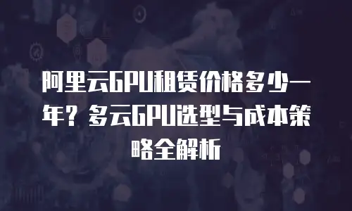 阿里云GPU租赁价格多少一年？多云GPU选型与成本策略全解析