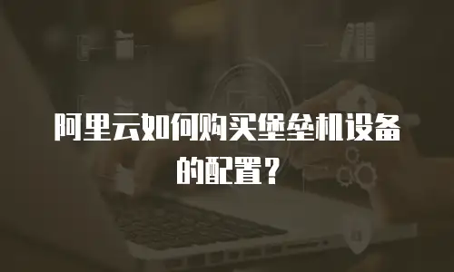 阿里云如何购买堡垒机设备的配置？