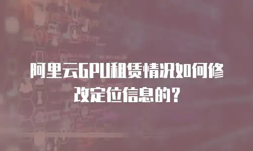 阿里云GPU租赁情况如何修改定位信息的？