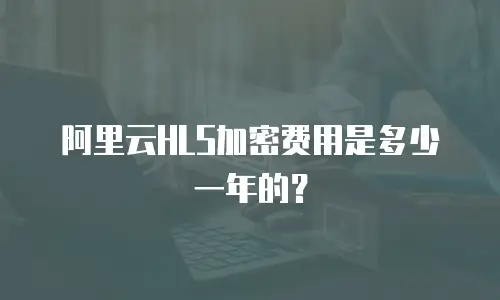 阿里云HLS加密费用是多少一年的？