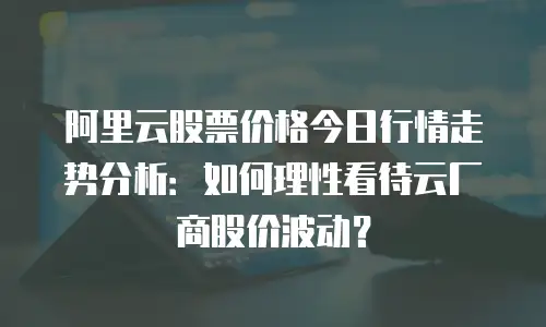 阿里云股票价格今日行情走势分析：如何理性看待云厂商股价波动？