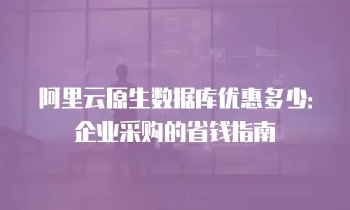 阿里云原生数据库优惠多少：企业采购的省钱指南