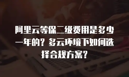 阿里云等保二级费用是多少一年的？多云环境下如何选择合规方案？