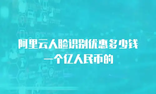 阿里云人脸识别优惠多少钱一个亿人民币的