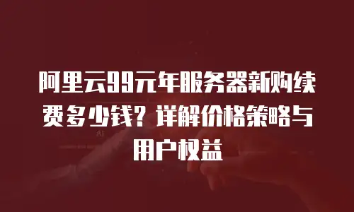 阿里云99元年服务器新购续费多少钱？详解价格策略与用户权益