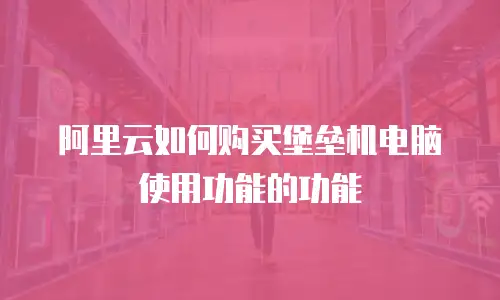 阿里云如何购买堡垒机电脑使用功能的功能
