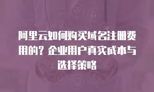 阿里云如何购买域名注册费用的？企业用户真实成本与选择策略
