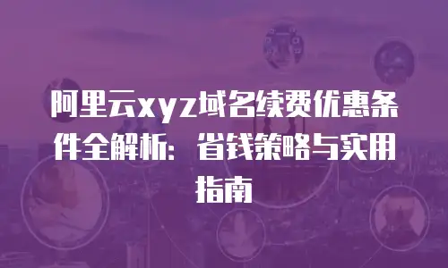 阿里云xyz域名续费优惠条件全解析：省钱策略与实用指南