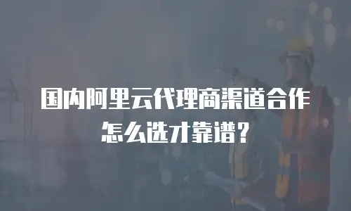 国内阿里云代理商渠道合作怎么选才靠谱？