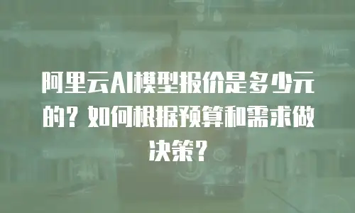 阿里云AI模型报价是多少元的？如何根据预算和需求做决策？