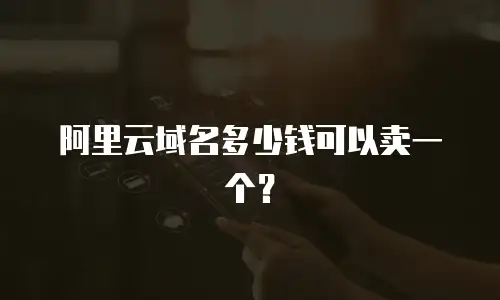 阿里云域名多少钱可以卖一个？