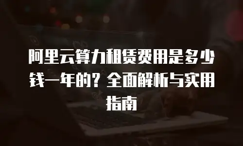 阿里云算力租赁费用是多少钱一年的？全面解析与实用指南