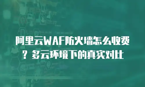 阿里云WAF防火墙怎么收费？多云环境下的真实对比