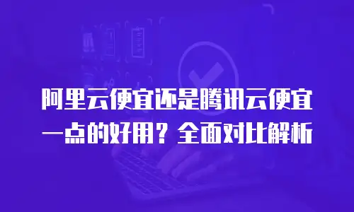 阿里云便宜还是腾讯云便宜一点的好用？全面对比解析