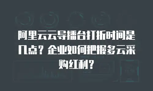 阿里云云导播台打折时间是几点？企业如何把握多云采购红利？