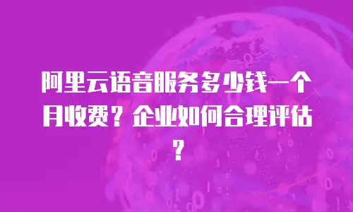 阿里云语音服务多少钱一个月收费？企业如何合理评估？