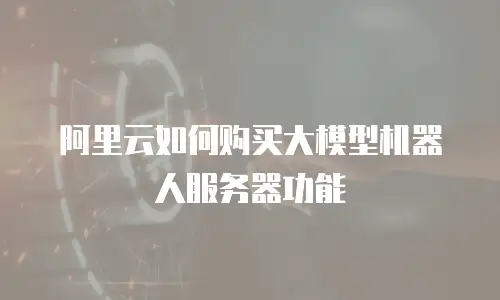 阿里云如何购买大模型机器人服务器功能