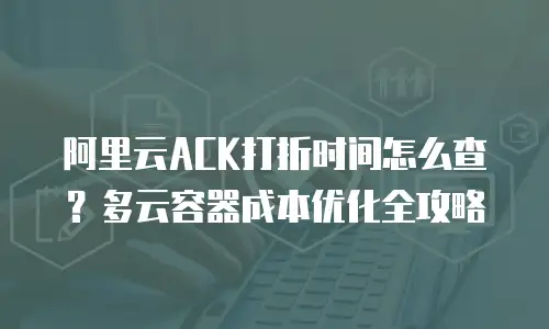 阿里云ACK打折时间怎么查？多云容器成本优化全攻略