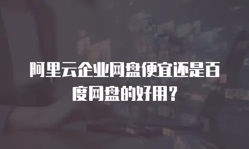 阿里云企业网盘便宜还是百度网盘的好用？