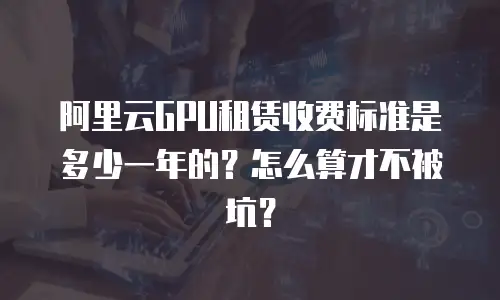 阿里云GPU租赁收费标准是多少一年的？怎么算才不被坑？