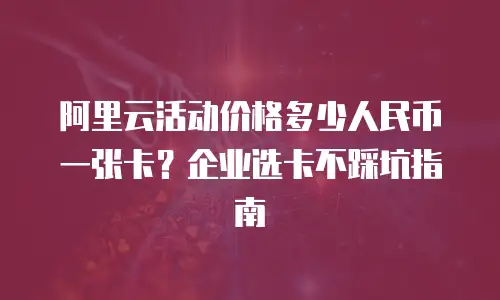 阿里云活动价格多少人民币一张卡？企业选卡不踩坑指南