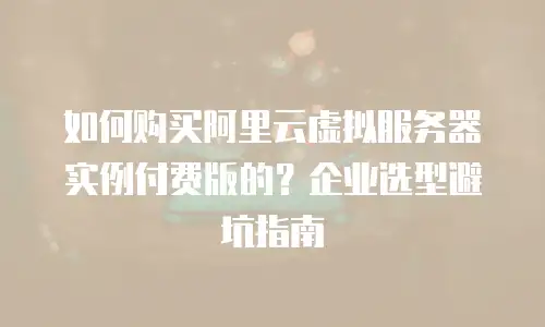 如何购买阿里云虚拟服务器实例付费版的？企业选型避坑指南