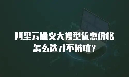 阿里云通义大模型优惠价格怎么选才不被坑？