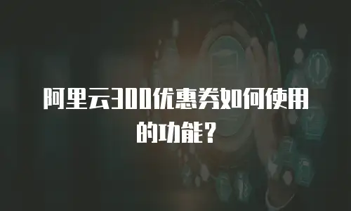 阿里云300优惠券如何使用的功能？
